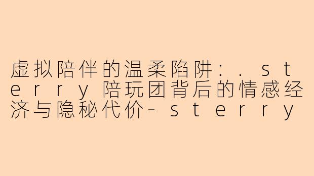 虚拟陪伴的温柔陷阱：.sterry陪玩团背后的情感经济与隐秘代价