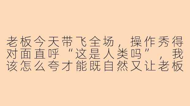 老板今天带飞全场，操作秀得对面直呼“这是人类吗”，我该怎么夸才能既自然又让老板开心到加单？