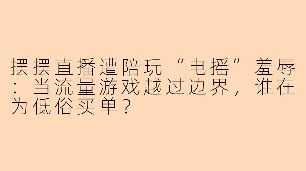 摆摆直播遭陪玩“电摇”羞辱：当流量游戏越过边界，谁在为低俗买单？