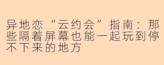 异地恋“云约会”指南：那些隔着屏幕也能一起玩到停不下来的地方