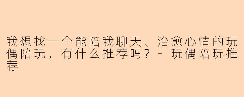 我想找一个能陪我聊天、治愈心情的玩偶陪玩，有什么推荐吗？