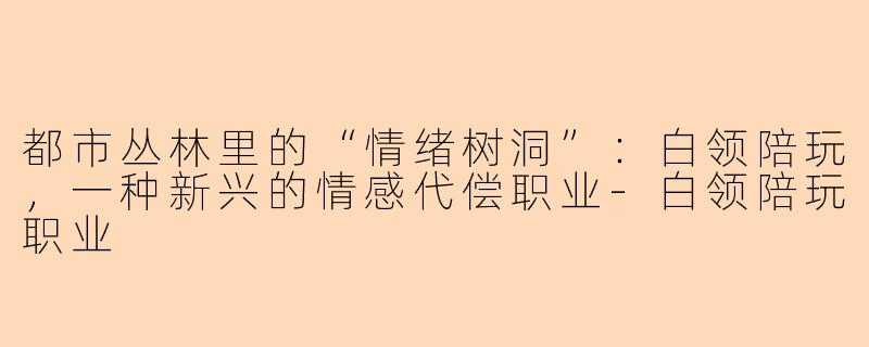 都市丛林里的“情绪树洞”：白领陪玩，一种新兴的情感代偿职业