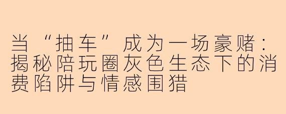 当“抽车”成为一场豪赌：揭秘陪玩圈灰色生态下的消费陷阱与情感围猎