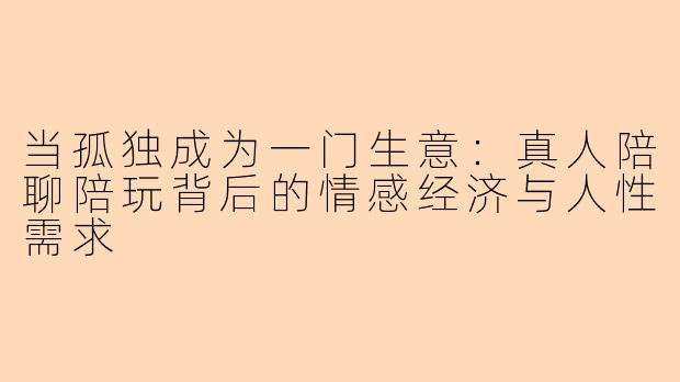 当孤独成为一门生意：真人陪聊陪玩背后的情感经济与人性需求