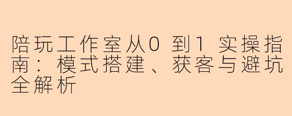 陪玩工作室从0到1实操指南：模式搭建、获客与避坑全解析