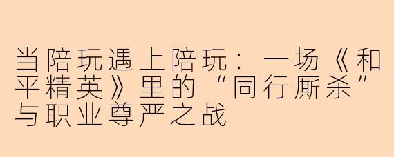 当陪玩遇上陪玩：一场《和平精英》里的“同行厮杀”与职业尊严之战