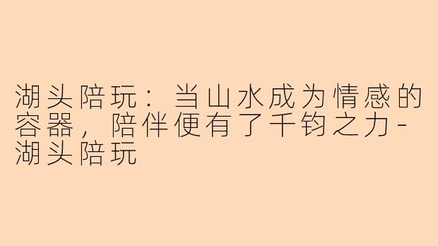 湖头陪玩：当山水成为情感的容器，陪伴便有了千钧之力