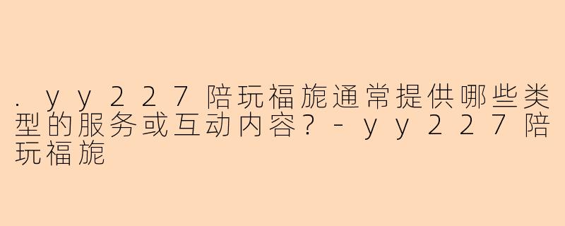 .yy227陪玩福旎通常提供哪些类型的服务或互动内容？