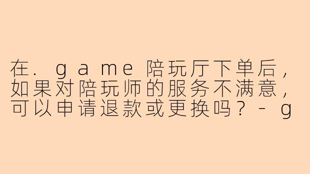 在.game陪玩厅下单后，如果对陪玩师的服务不满意，可以申请退款或更换吗？