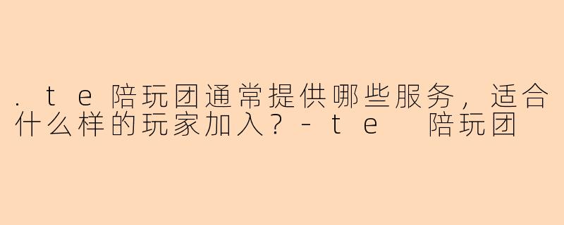 .te陪玩团通常提供哪些服务，适合什么样的玩家加入？