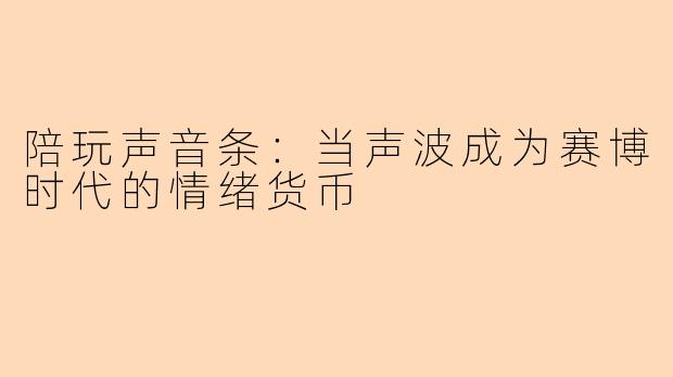 陪玩声音条：当声波成为赛博时代的情绪货币