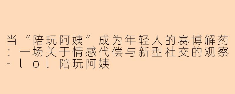 当“陪玩阿姨”成为年轻人的赛博解药：一场关于情感代偿与新型社交的观察
