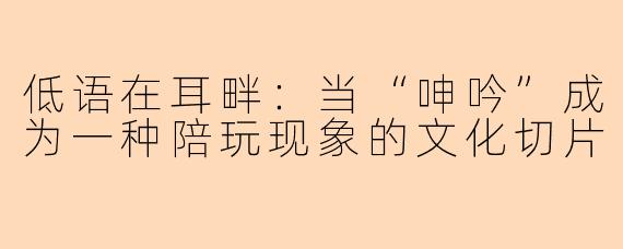 低语在耳畔：当“呻吟”成为一种陪玩现象的文化切片