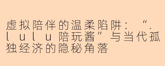 虚拟陪伴的温柔陷阱：“.lulu陪玩酱”与当代孤独经济的隐秘角落