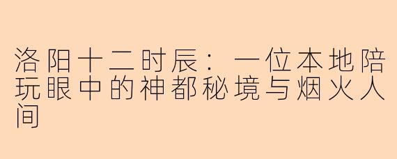 洛阳十二时辰：一位本地陪玩眼中的神都秘境与烟火人间