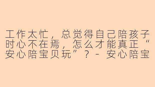 工作太忙，总觉得自己陪孩子时心不在焉，怎么才能真正“安心陪宝贝玩”？