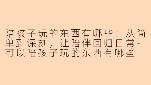 陪孩子玩的东西有哪些：从简单到深刻，让陪伴回归日常