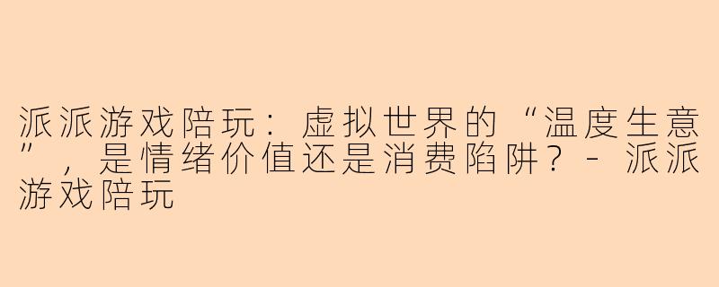 派派游戏陪玩：虚拟世界的“温度生意”，是情绪价值还是消费陷阱？