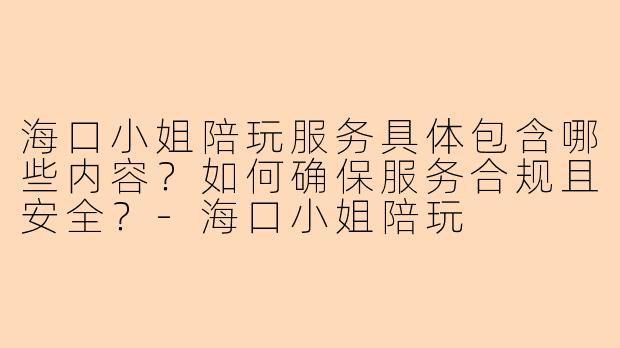 海口小姐陪玩服务具体包含哪些内容？如何确保服务合规且安全？