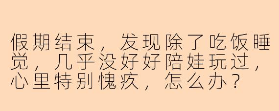 假期结束，发现除了吃饭睡觉，几乎没好好陪娃玩过，心里特别愧疚，怎么办？