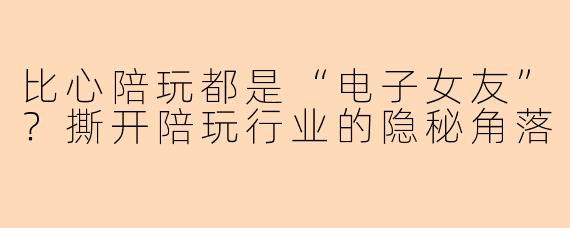 比心陪玩都是“电子女友”？撕开陪玩行业的隐秘角落