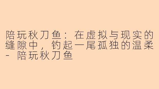陪玩秋刀鱼：在虚拟与现实的缝隙中，钓起一尾孤独的温柔