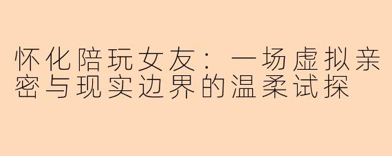 怀化陪玩女友：一场虚拟亲密与现实边界的温柔试探