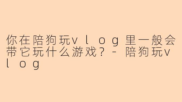 你在陪狗玩vlog里一般会带它玩什么游戏？