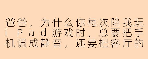 爸爸，为什么你每次陪我玩iPad游戏时，总要把手机调成静音，还要把客厅的灯开得特别亮？