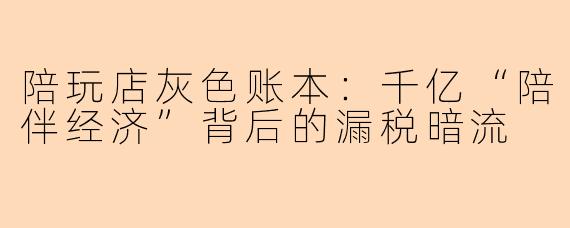 陪玩店灰色账本：千亿“陪伴经济”背后的漏税暗流