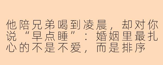 他陪兄弟喝到凌晨，却对你说“早点睡”：婚姻里最扎心的不是不爱，而是排序