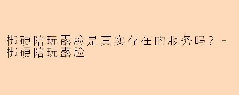 梆硬陪玩露脸是真实存在的服务吗？