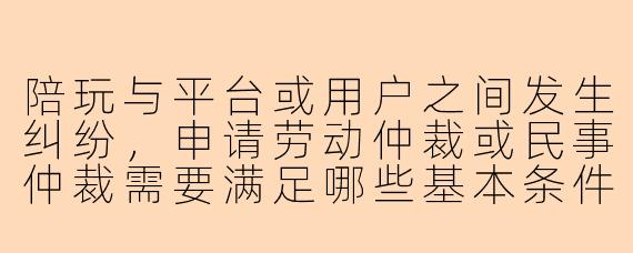 陪玩与平台或用户之间发生纠纷，申请劳动仲裁或民事仲裁需要满足哪些基本条件？