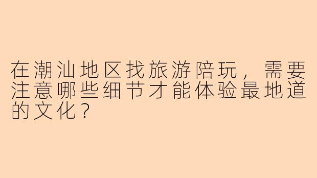 在潮汕地区找旅游陪玩，需要注意哪些细节才能体验最地道的文化？