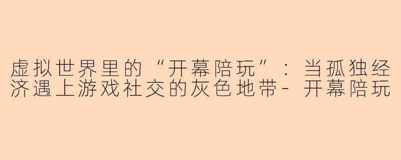 虚拟世界里的“开幕陪玩”：当孤独经济遇上游戏社交的灰色地带