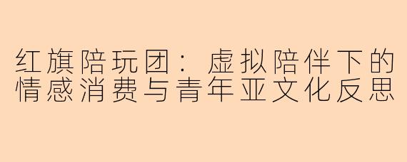 红旗陪玩团：虚拟陪伴下的情感消费与青年亚文化反思
