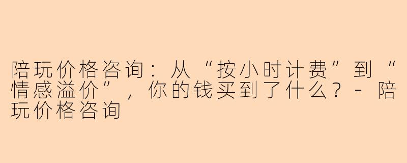 陪玩价格咨询：从“按小时计费”到“情感溢价”，你的钱买到了什么？