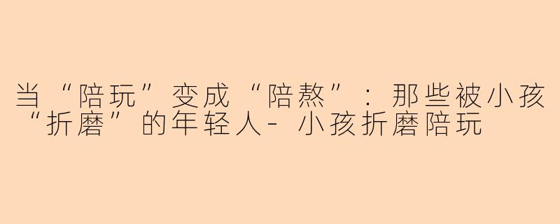 当“陪玩”变成“陪熬”：那些被小孩“折磨”的年轻人