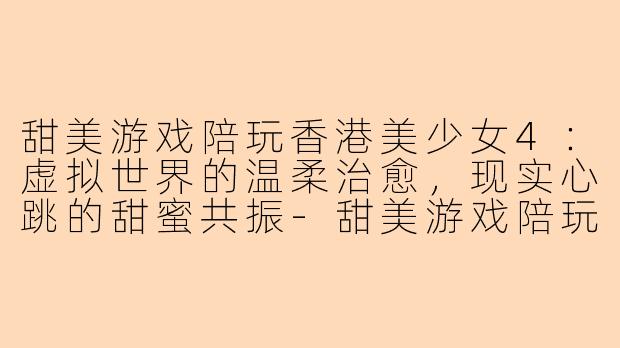 甜美游戏陪玩香港美少女4：虚拟世界的温柔治愈，现实心跳的甜蜜共振