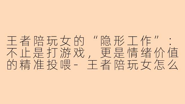 王者陪玩女的“隐形工作”：不止是打游戏，更是情绪价值的精准投喂