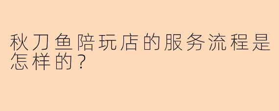 秋刀鱼陪玩店的服务流程是怎样的？