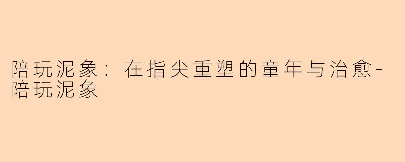 陪玩泥象：在指尖重塑的童年与治愈