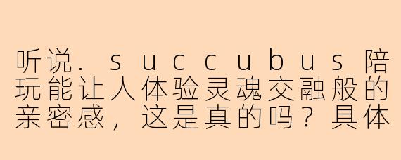 听说.succubus陪玩能让人体验灵魂交融般的亲密感，这是真的吗？具体是怎样的感觉？