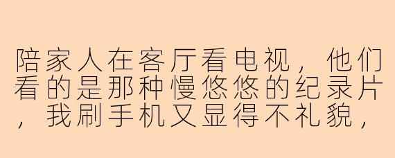 陪家人在客厅看电视，他们看的是那种慢悠悠的纪录片，我刷手机又显得不礼貌，该怎么打发这种无聊又不扫兴的时间？