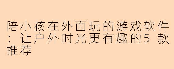 陪小孩在外面玩的游戏软件：让户外时光更有趣的5款推荐