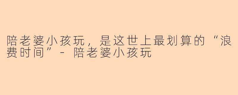 陪老婆小孩玩，是这世上最划算的“浪费时间”