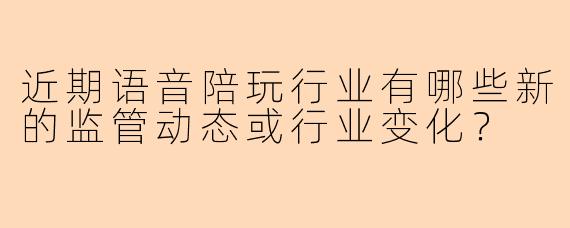 近期语音陪玩行业有哪些新的监管动态或行业变化？