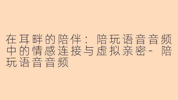 在耳畔的陪伴：陪玩语音音频中的情感连接与虚拟亲密