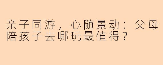 亲子同游，心随景动：父母陪孩子去哪玩最值得？
