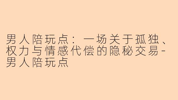 男人陪玩点：一场关于孤独、权力与情感代偿的隐秘交易